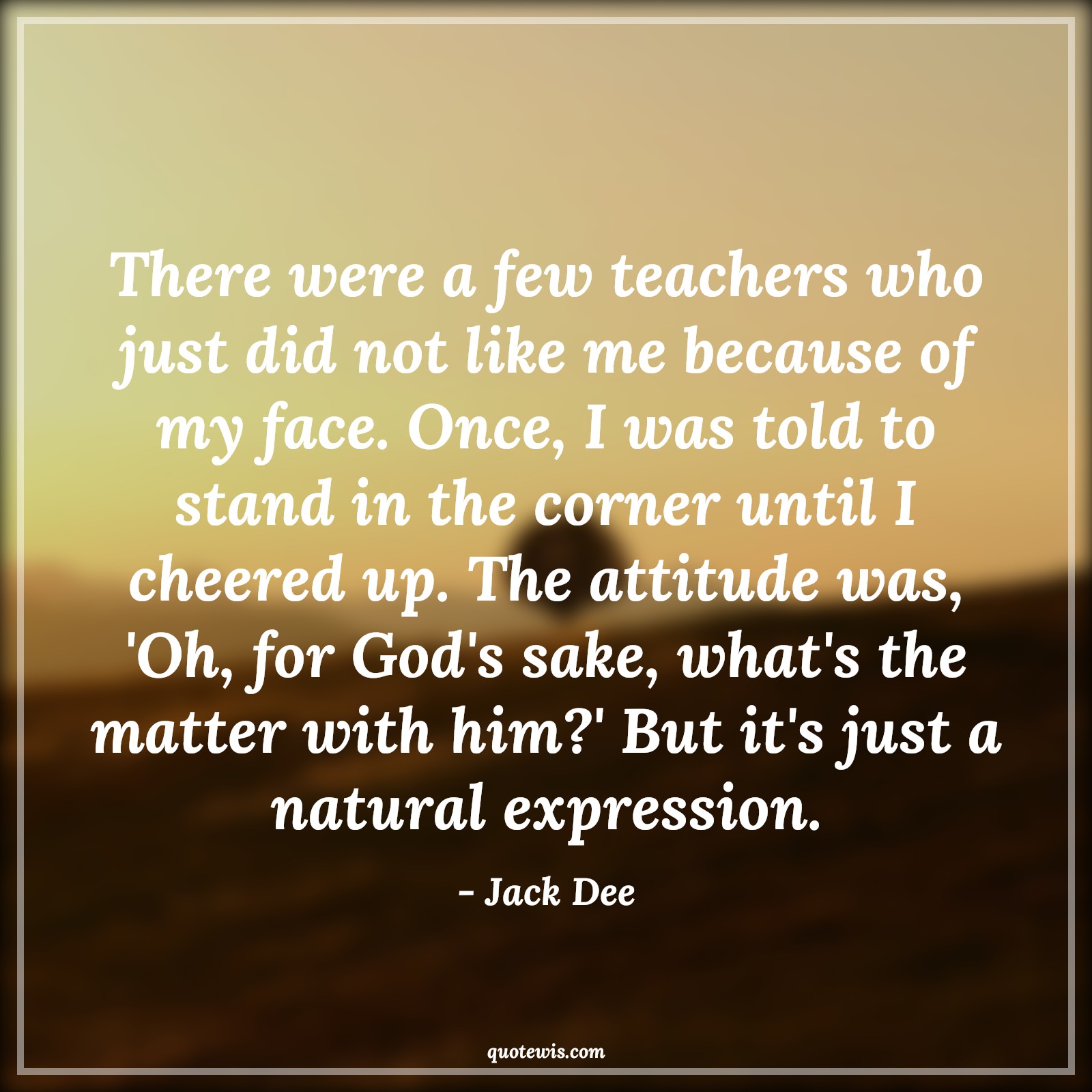 There were a few teachers who just did not like me because of my face. Once, I was told to stand in the corner until I cheered up. The attitude was, 'Oh, for God's sake, what's the matter with him?' But it's just a natural expression. - Jack Dee Quotes |  Attitude Quotes,