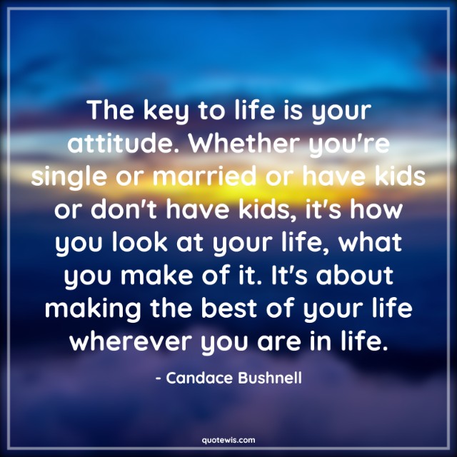 The key to life is your attitude. Whether you're single or married or have kids or don't have kids, it's how you look at your life, what you make of it. It's about making the best of your life wherever you are in life.