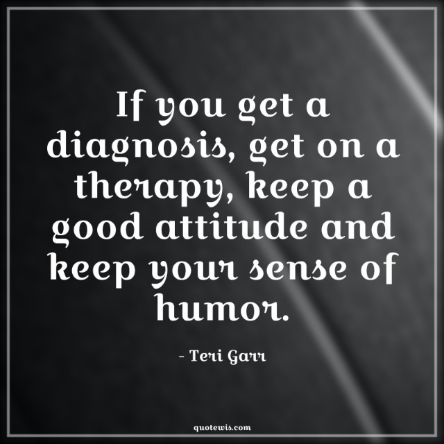 If you get a diagnosis, get on a therapy, keep a good attitude and keep your sense of humor.