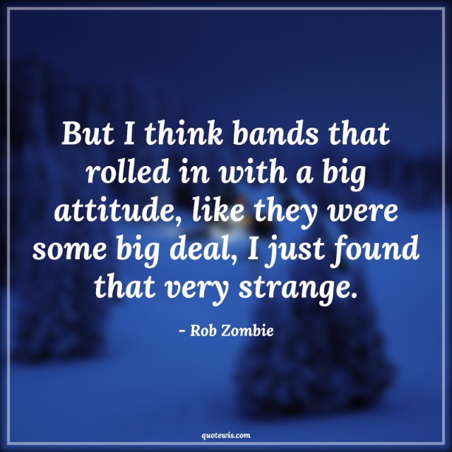 But I think bands that rolled in with a big attitude, like they were some big deal, I just found that very strange.