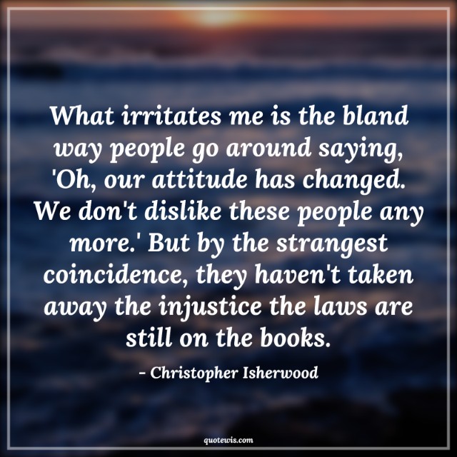 What irritates me is the bland way people go around saying, 'Oh, our attitude has changed. We don't dislike these people any more.' But by the strangest coincidence, they haven't taken away the injustice the laws are still on the books.