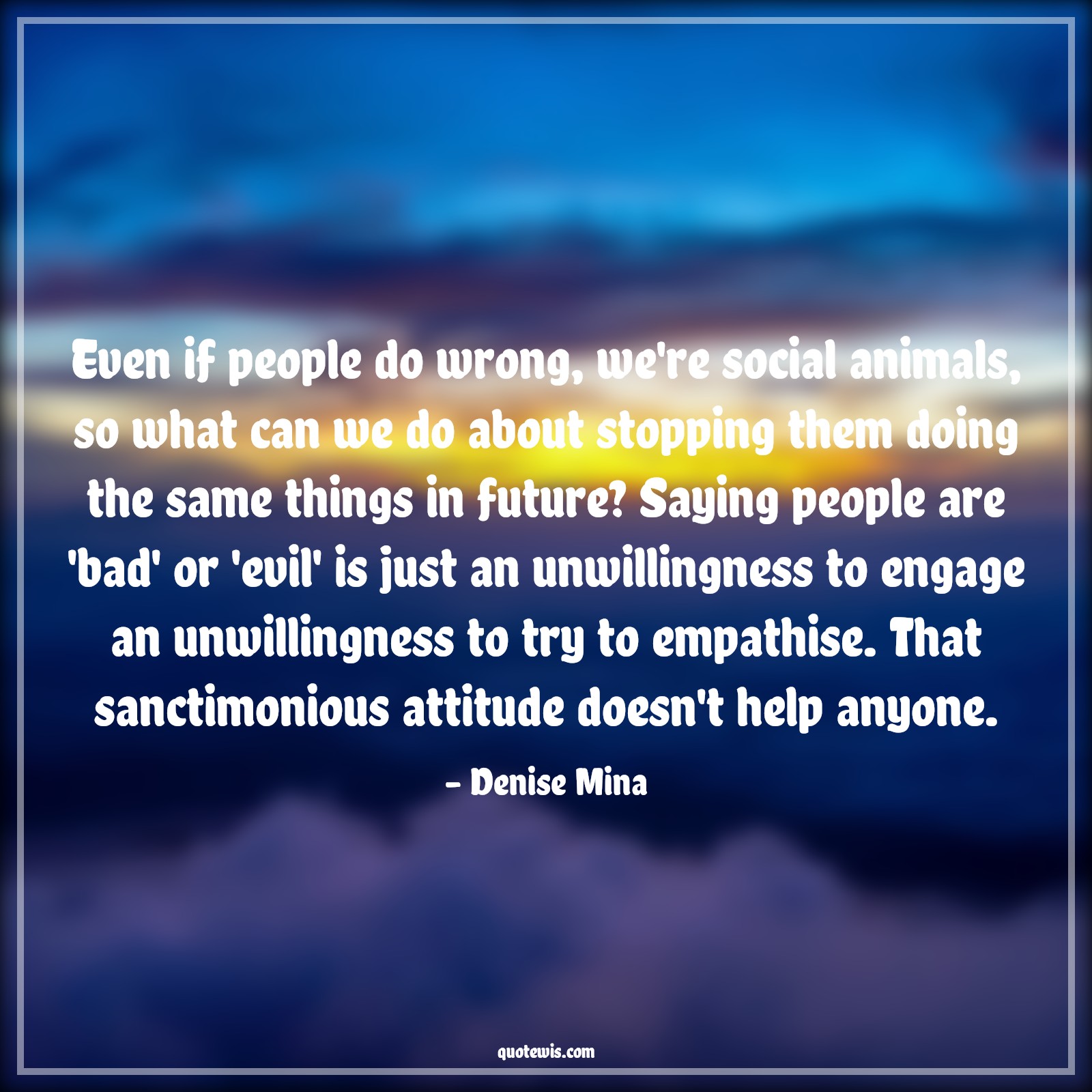 Even if people do wrong, we're social animals, so what can we do about stopping them doing the same things in future? Saying people are 'bad' or 'evil' is just an unwillingness to engage an unwillingness to try to empathise. That sanctimonious attitude doesn't help anyone. - Denise Mina Quotes |  Attitude Quotes,