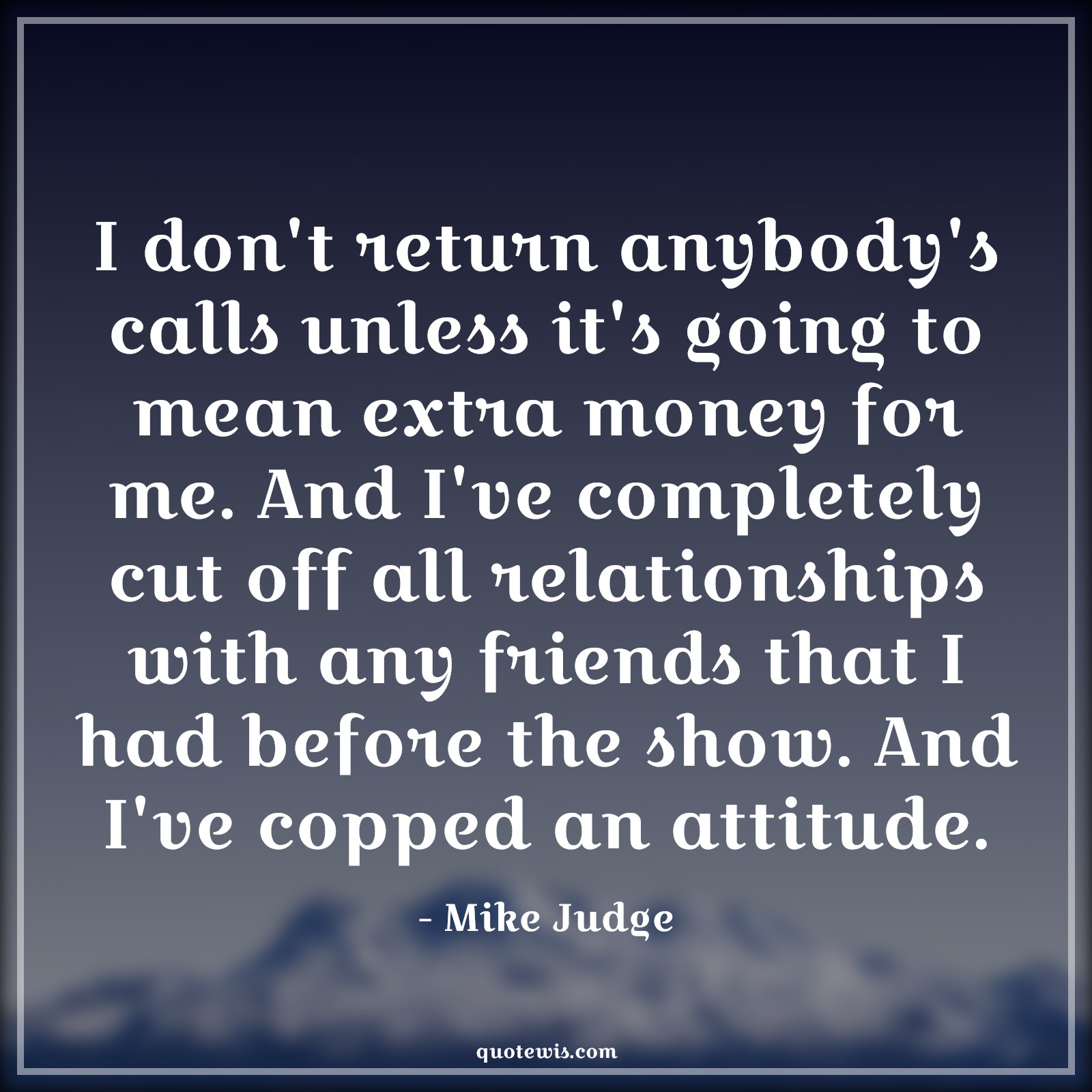 I don't return anybody's calls unless it's going to mean extra money for me. And I've completely cut off all relationships with any friends that I had before the show. And I've copped an attitude. - Mike Judge Quotes |  Attitude Quotes,