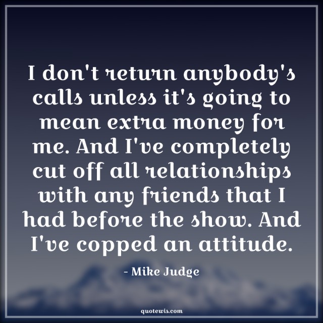 I don't return anybody's calls unless it's going to mean extra money for me. And I've completely cut off all relationships with any friends that I had before the show. And I've copped an attitude.