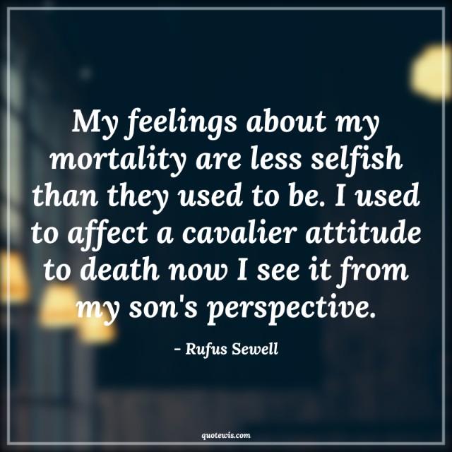 My feelings about my mortality are less selfish than they used to be. I used to affect a cavalier attitude to death now I see it from my son's perspective.