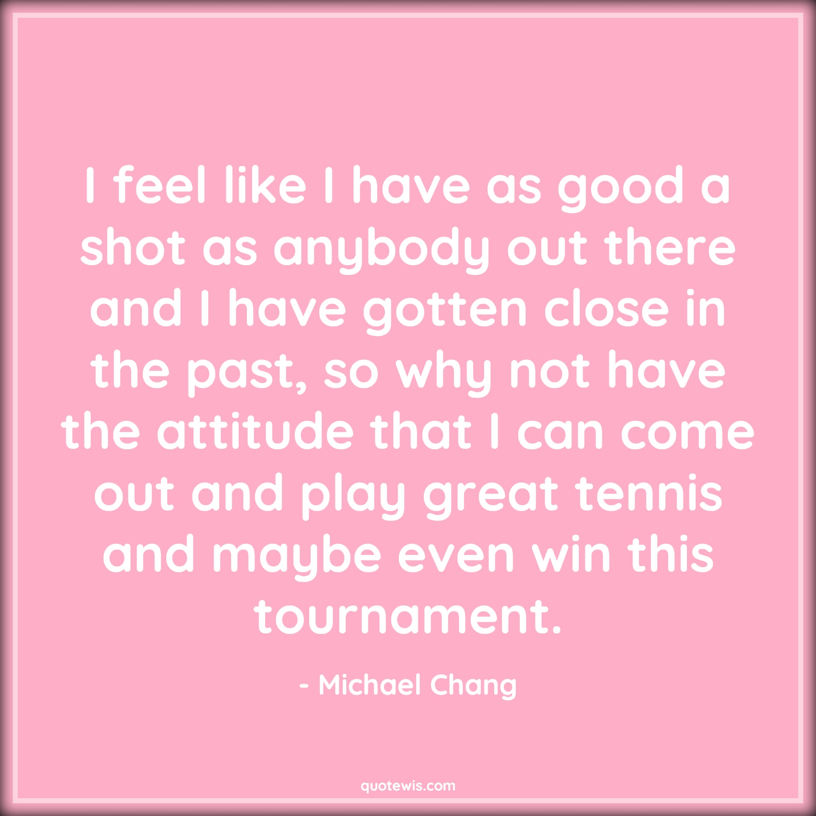 I feel like I have as good a shot as anybody out there and I have gotten close in the past, so why not have the attitude that I can come out and play great tennis and maybe even win this tournament. - Michael Chang Quotes |  Attitude Quotes,