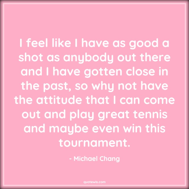 I feel like I have as good a shot as anybody out there and I have gotten close in the past, so why not have the attitude that I can come out and play great tennis and maybe even win this tournament.