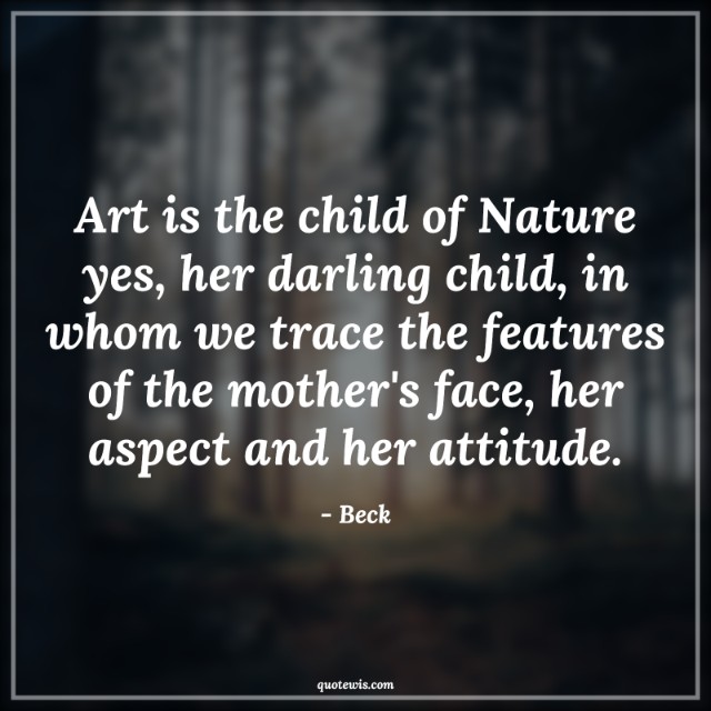 Art is the child of Nature yes, her darling child, in whom we trace the features of the mother's face, her aspect and her attitude.