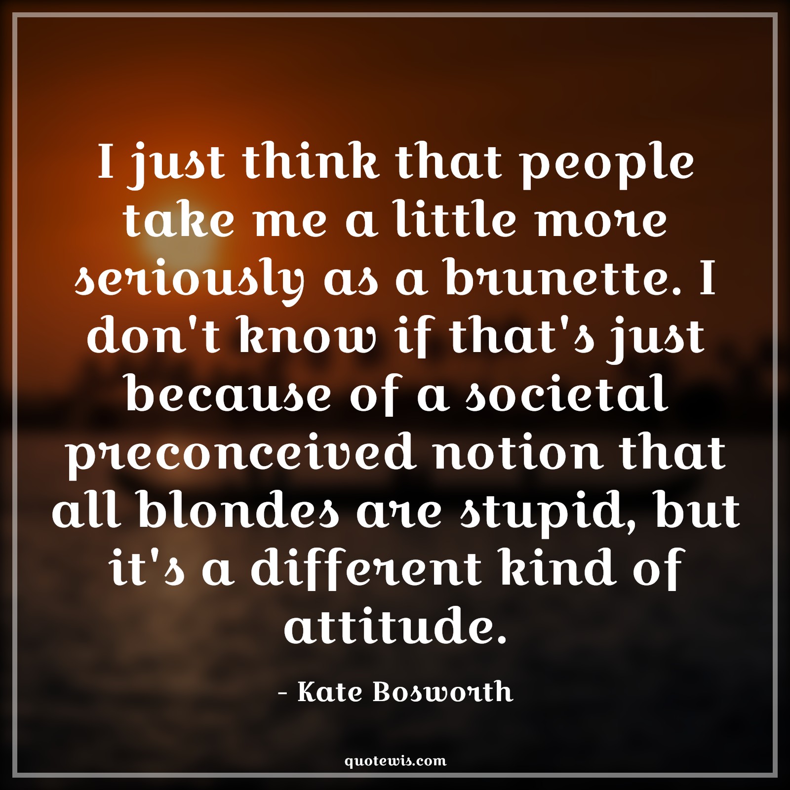 I just think that people take me a little more seriously as a brunette. I don't know if that's just because of a societal preconceived notion that all blondes are stupid, but it's a different kind of attitude. - Kate Bosworth Quotes |  Attitude Quotes,
