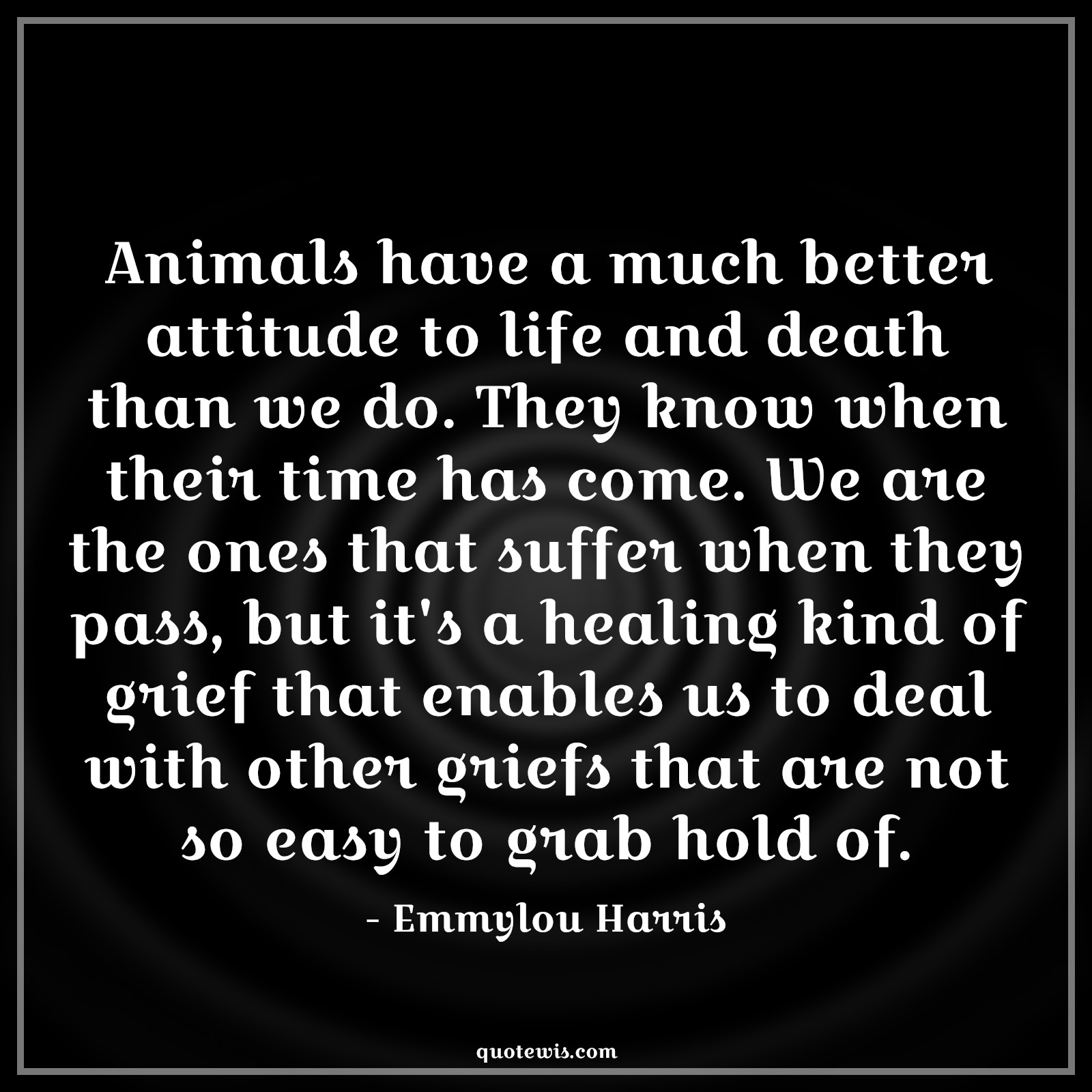 Animals have a much better attitude to life and death than we do. They know when their time has come. We are the ones that suffer when they pass, but it's a healing kind of grief that enables us to deal with other griefs that are not so easy to grab hold of. - Emmylou Harris Quotes |  Attitude Quotes,