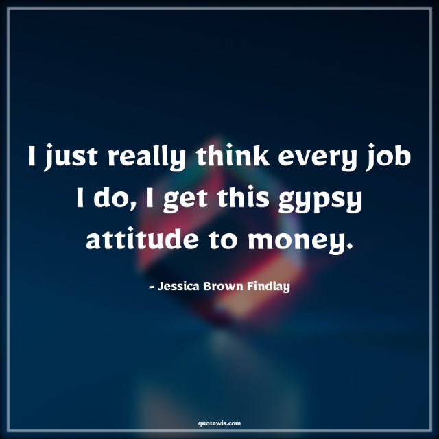 I just really think every job I do, I get this gypsy attitude to money.