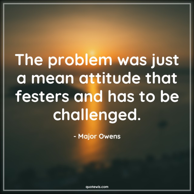 The problem was just a mean attitude that festers and has to be challenged.