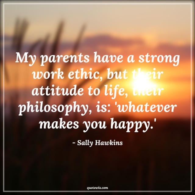 My parents have a strong work ethic, but their attitude to life, their philosophy, is: 'whatever makes you happy.'