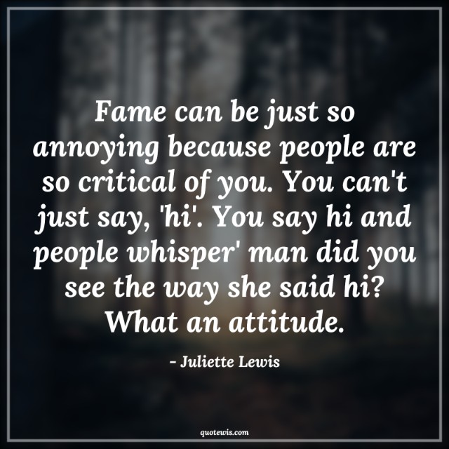 Fame can be just so annoying because people are so critical of you. You can't just say, 'hi'. You say hi and people whisper' man did you see the way she said hi? What an attitude.