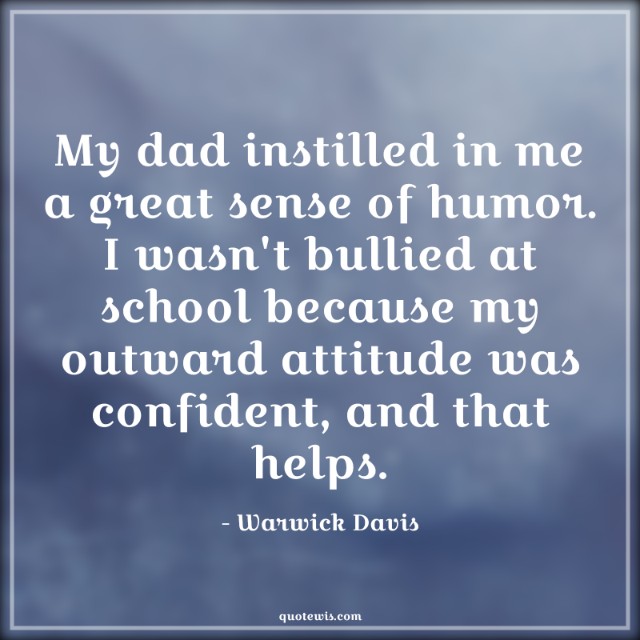 My dad instilled in me a great sense of humor. I wasn't bullied at school because my outward attitude was confident, and that helps.