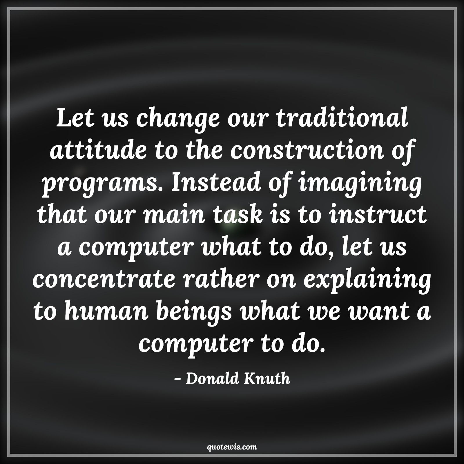Let us change our traditional attitude to the construction of programs. Instead of imagining that our main task is to instruct a computer what to do, let us concentrate rather on explaining to human beings what we want a computer to do. - Donald Knuth Quotes |  Attitude Quotes,