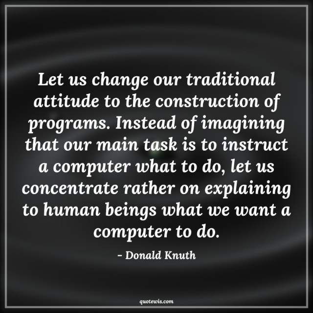 Let us change our traditional attitude to the construction of programs. Instead of imagining that our main task is to instruct a computer what to do, let us concentrate rather on explaining to human beings what we want a computer to do.