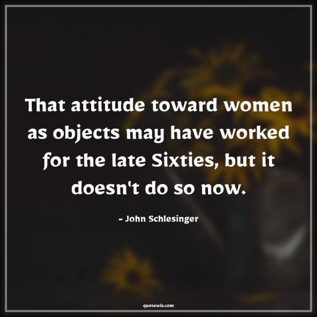 That attitude toward women as objects may have worked for the late Sixties, but it doesn't do so now.