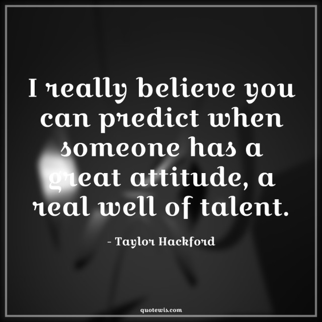 I really believe you can predict when someone has a great attitude, a real well of talent.