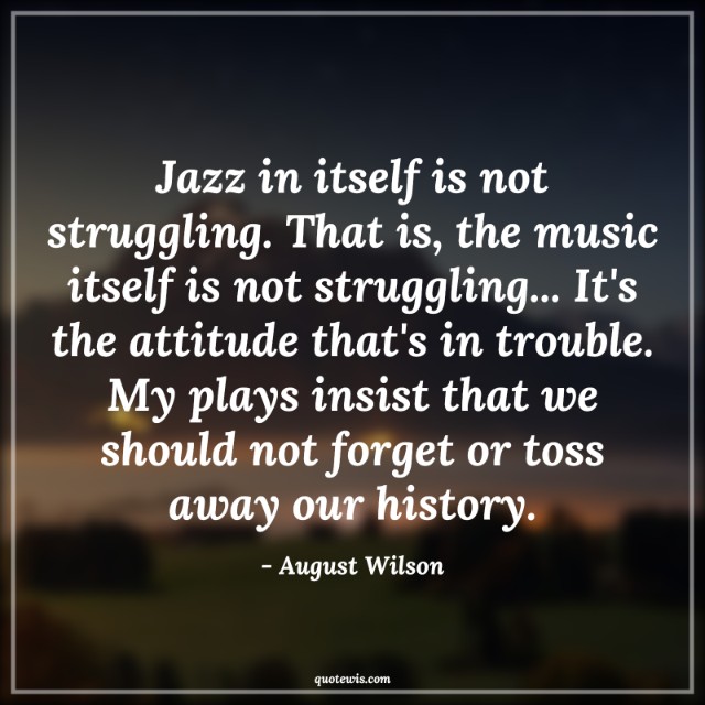 Jazz in itself is not struggling. That is, the music itself is not struggling... It's the attitude that's in trouble. My plays insist that we should not forget or toss away our history.