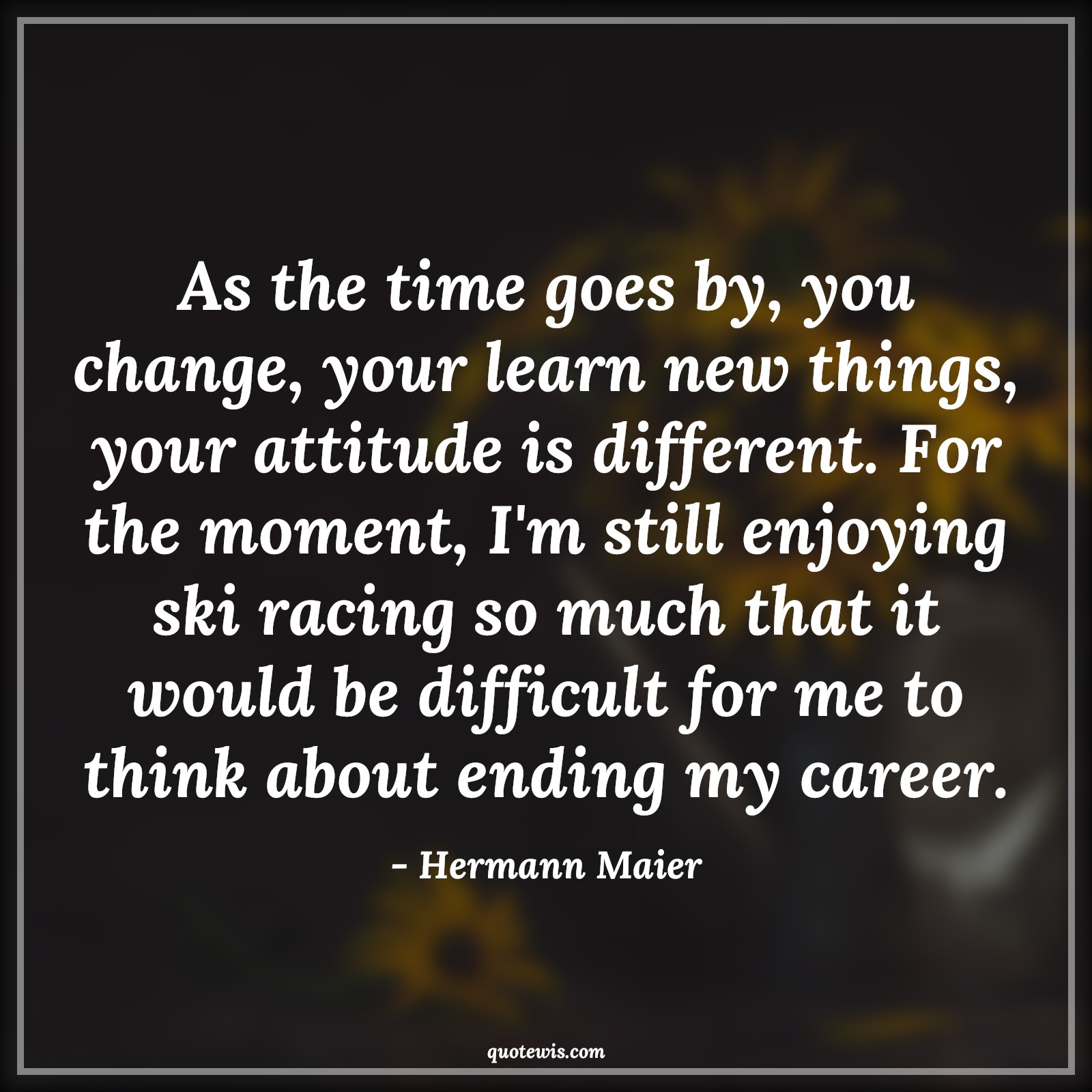 As the time goes by, you change, your learn new things, your attitude is different. For the moment, I'm still enjoying ski racing so much that it would be difficult for me to think about ending my career. - Hermann Maier Quotes |  Attitude Quotes,