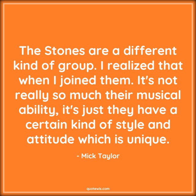 The Stones are a different kind of group. I realized that when I joined them. It's not really so much their musical ability, it's just they have a certain kind of style and attitude which is unique.