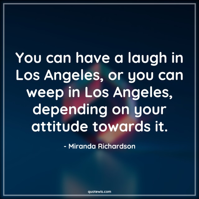 You can have a laugh in Los Angeles, or you can weep in Los Angeles, depending on your attitude towards it.
