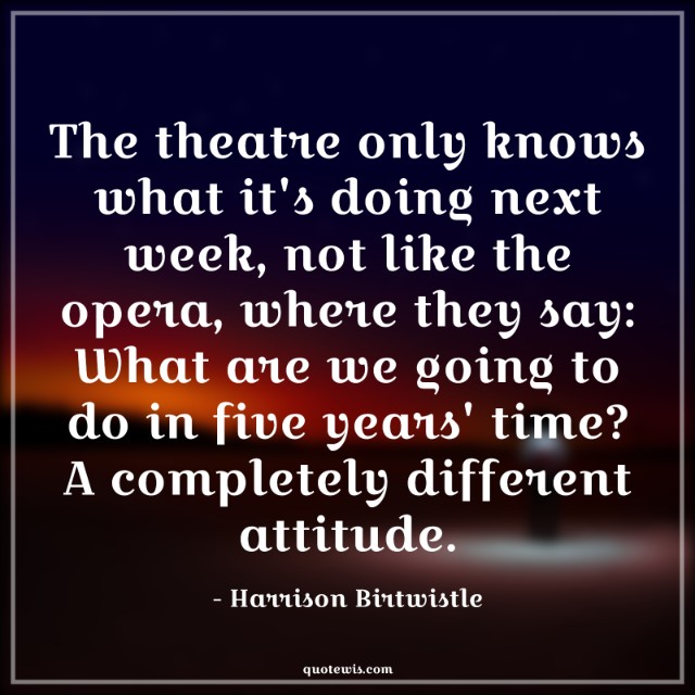 The theatre only knows what it's doing next week, not like the opera, where they say: What are we going to do in five years' time? A completely different attitude.