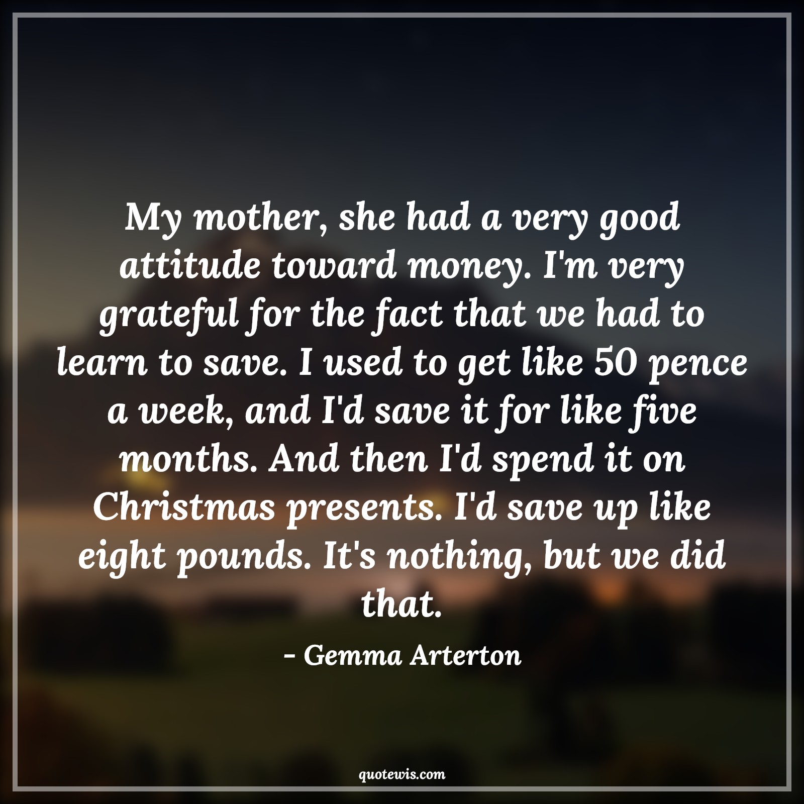 My mother, she had a very good attitude toward money. I'm very grateful for the fact that we had to learn to save. I used to get like 50 pence a week, and I'd save it for like five months. And then I'd spend it on Christmas presents. I'd save up like eight pounds. It's nothing, but we did that. - Gemma Arterton Quotes |  Attitude Quotes,
