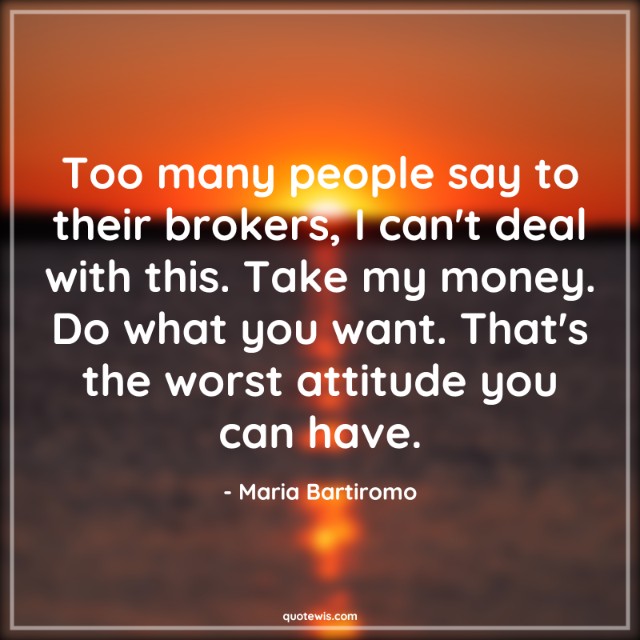 Too many people say to their brokers, I can't deal with this. Take my money. Do what you want. That's the worst attitude you can have.