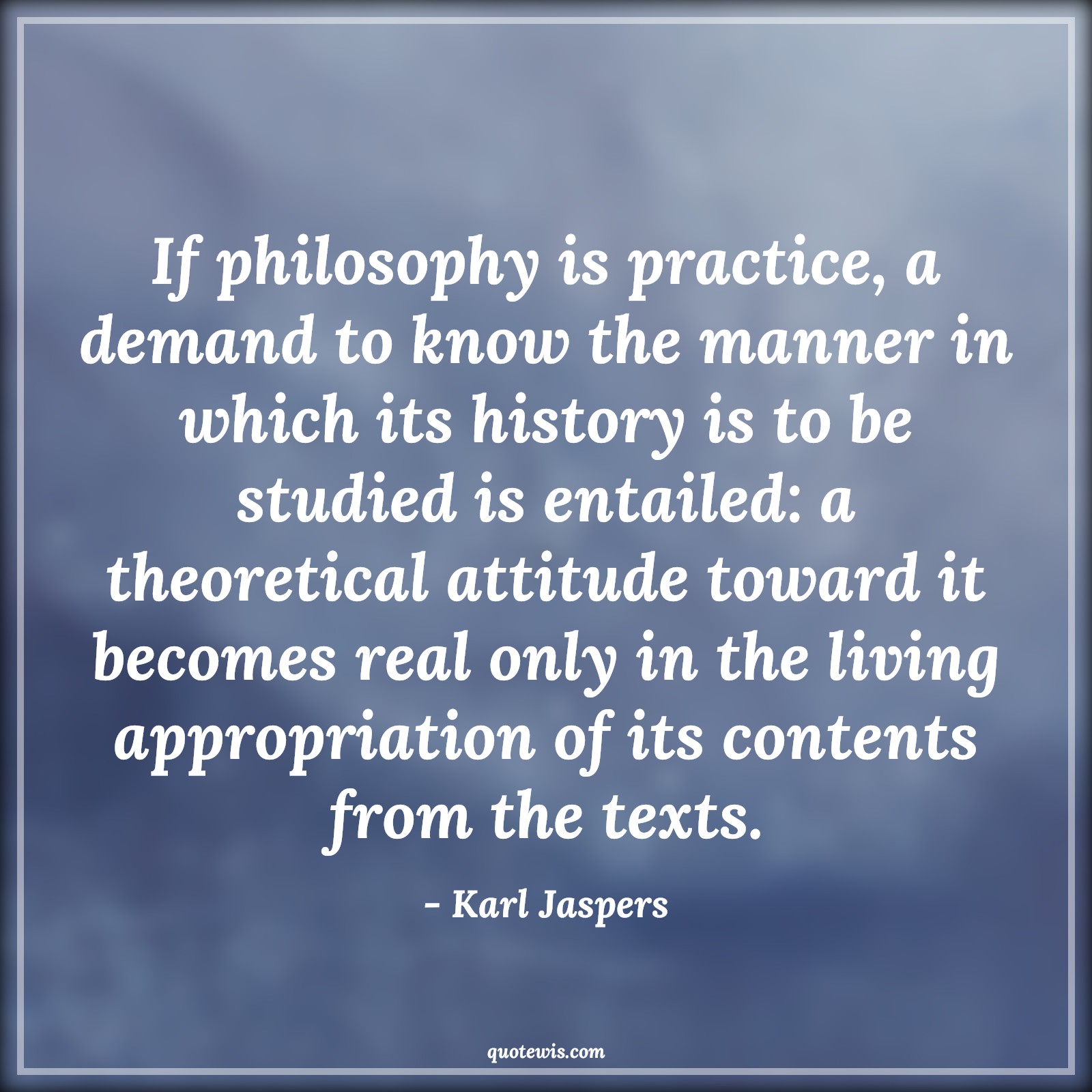 If philosophy is practice, a demand to know the manner in which its history is to be studied is entailed: a theoretical attitude toward it becomes real only in the living appropriation of its contents from the texts. - Karl Jaspers Quotes |  Attitude Quotes,