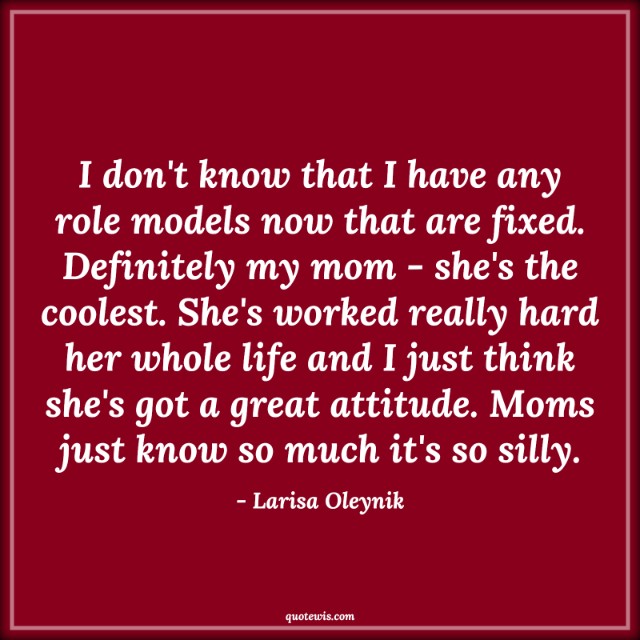 I don't know that I have any role models now that are fixed. Definitely my mom - she's the coolest. She's worked really hard her whole life and I just think she's got a great attitude. Moms just know so much it's so silly.