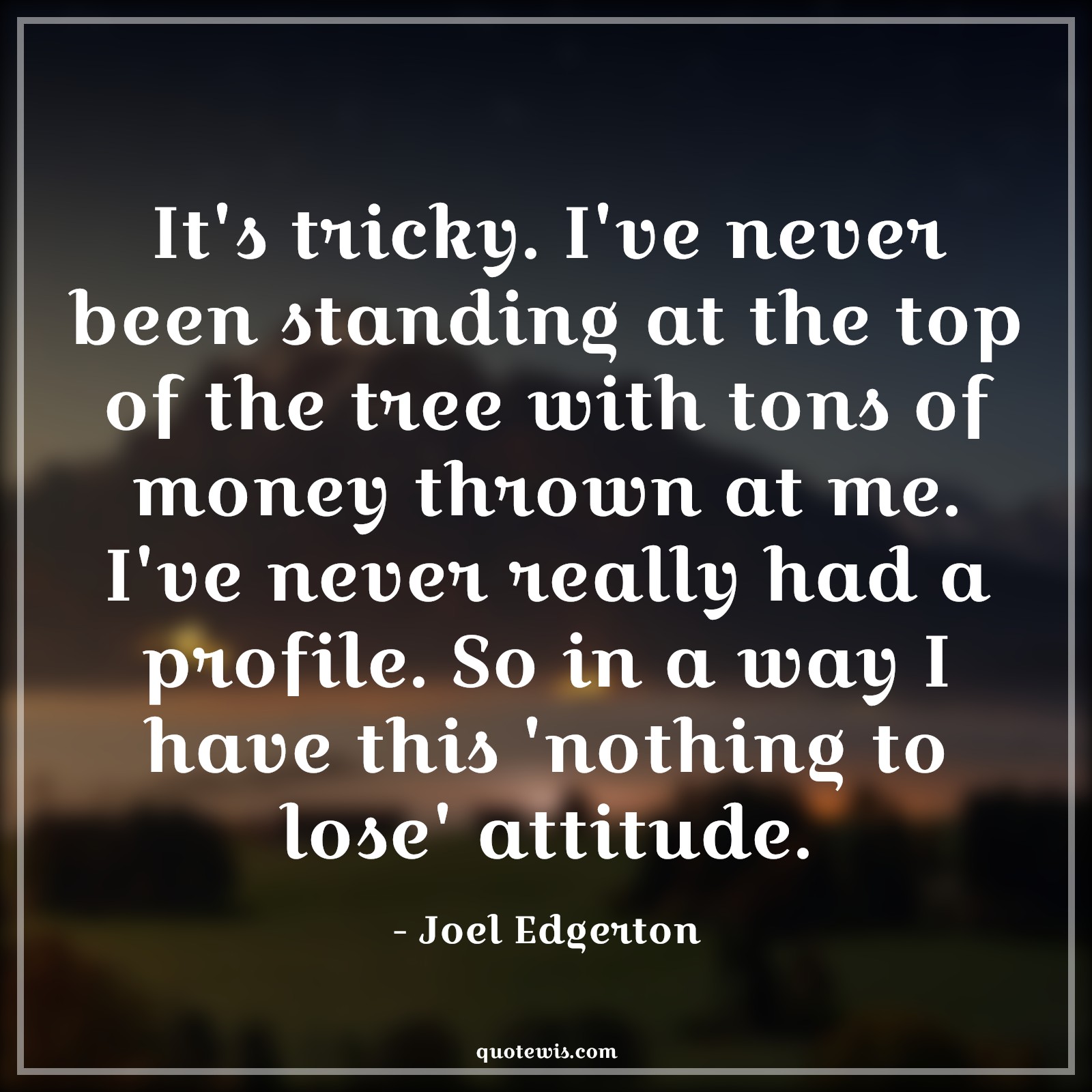 It's tricky. I've never been standing at the top of the tree with tons of money thrown at me. I've never really had a profile. So in a way I have this 'nothing to lose' attitude. - Joel Edgerton Quotes |  Attitude Quotes,