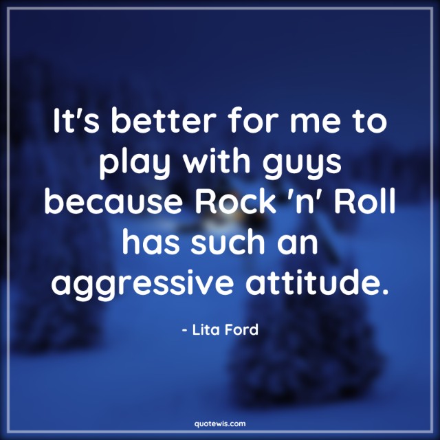 It's better for me to play with guys because Rock 'n' Roll has such an aggressive attitude.