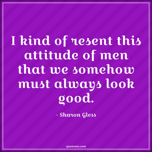 I kind of resent this attitude of men that we somehow must always look good.