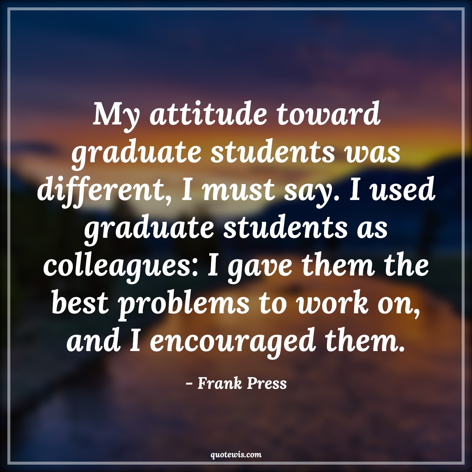 My attitude toward graduate students was different, I must say. I used graduate students as colleagues: I gave them the best problems to work on, and I encouraged them. - Frank Press Quotes |  Attitude Quotes,