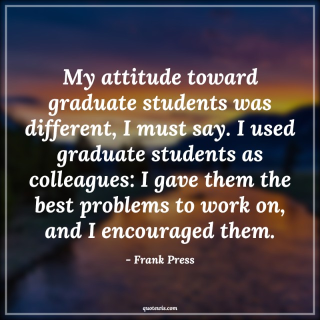 My attitude toward graduate students was different, I must say. I used graduate students as colleagues: I gave them the best problems to work on, and I encouraged them.