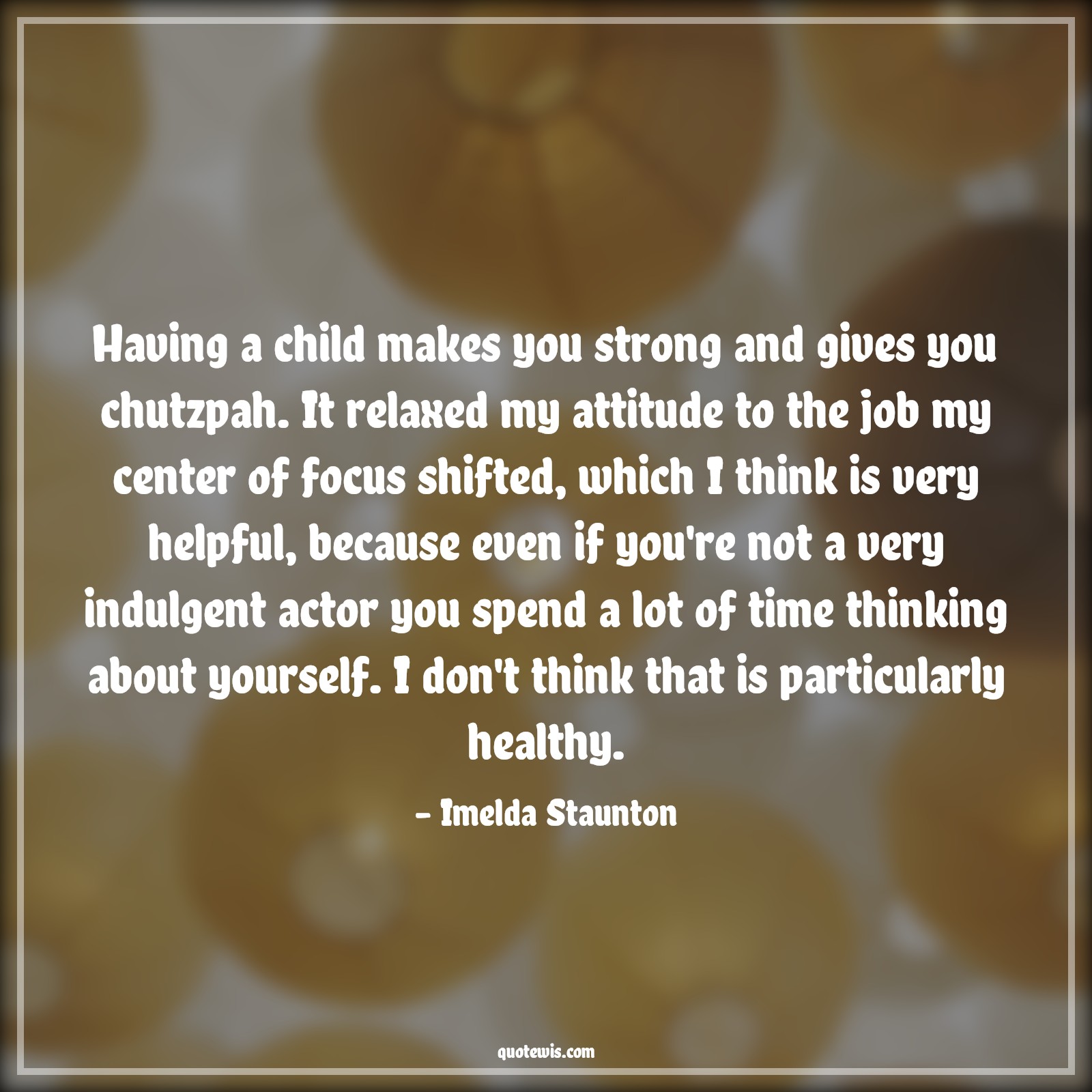 Having a child makes you strong and gives you chutzpah. It relaxed my attitude to the job my center of focus shifted, which I think is very helpful, because even if you're not a very indulgent actor you spend a lot of time thinking about yourself. I don't think that is particularly healthy. - Imelda Staunton Quotes |  Attitude Quotes,
