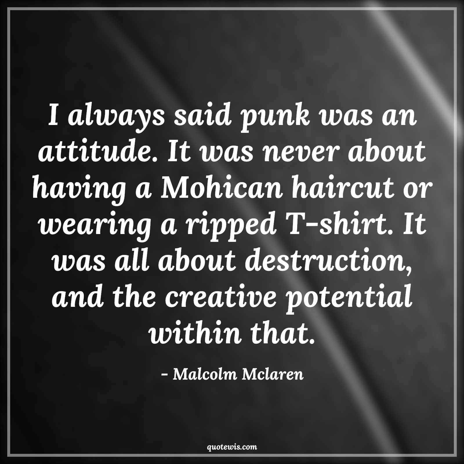 I always said punk was an attitude. It was never about having a Mohican haircut or wearing a ripped T-shirt. It was all about destruction, and the creative potential within that. - Malcolm Mclaren Quotes |  Attitude Quotes,