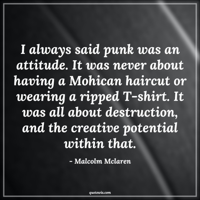 I always said punk was an attitude. It was never about having a Mohican haircut or wearing a ripped T-shirt. It was all about destruction, and the creative potential within that.