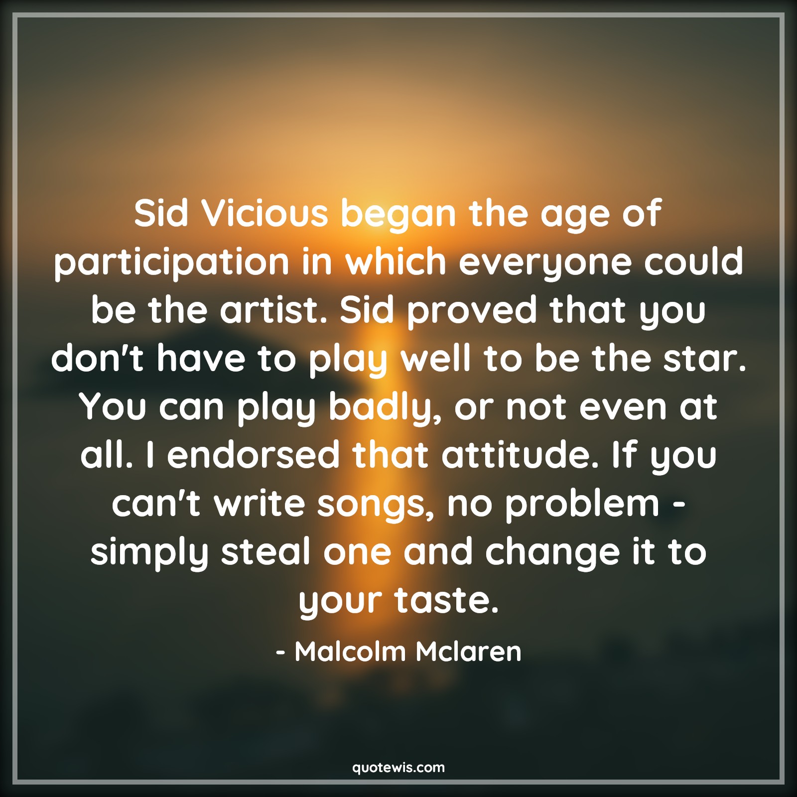 Sid Vicious began the age of participation in which everyone could be the artist. Sid proved that you don't have to play well to be the star. You can play badly, or not even at all. I endorsed that attitude. If you can't write songs, no problem - simply steal one and change it to your taste. - Malcolm Mclaren Quotes |  Attitude Quotes,