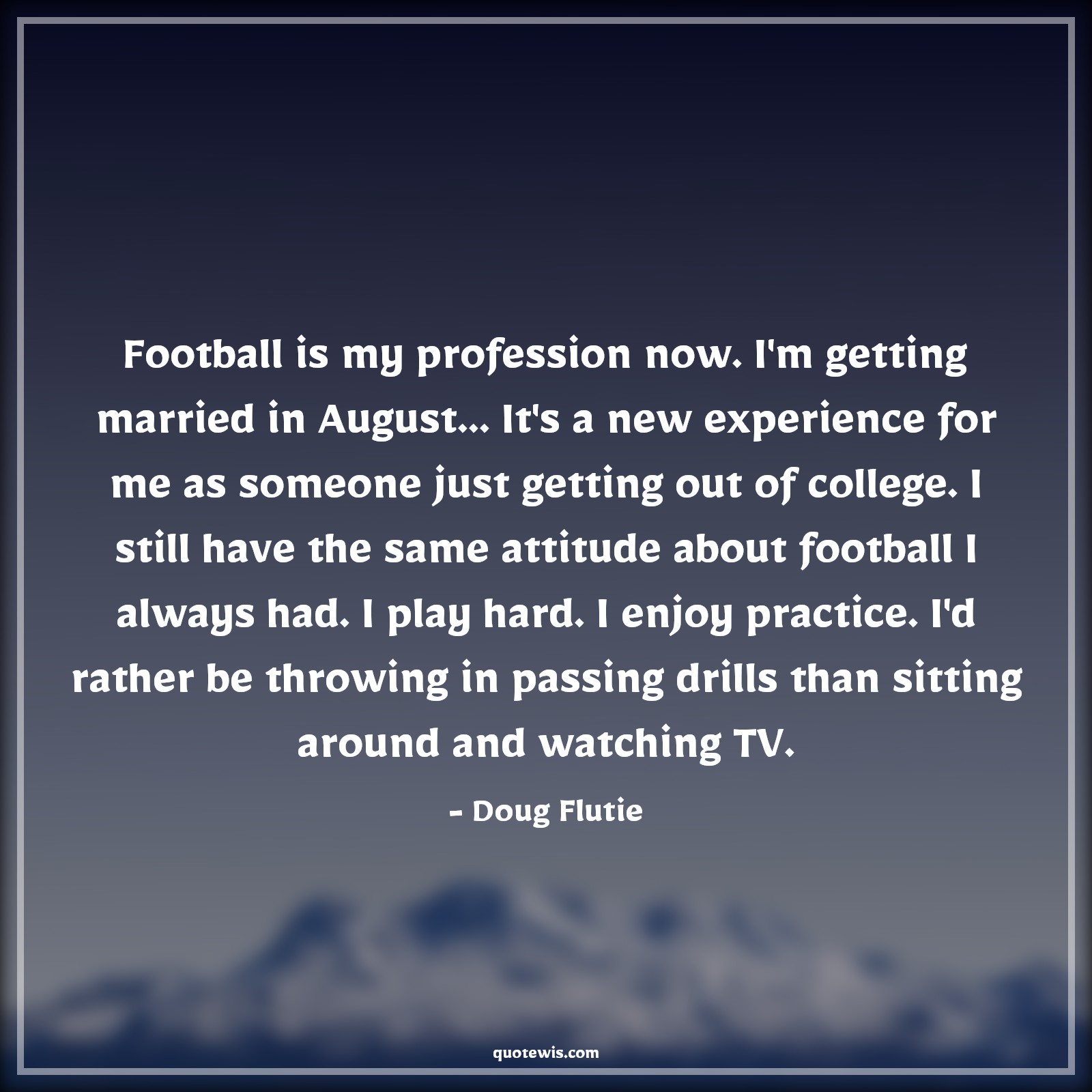 Football is my profession now. I'm getting married in August... It's a new experience for me as someone just getting out of college. I still have the same attitude about football I always had. I play hard. I enjoy practice. I'd rather be throwing in passing drills than sitting around and watching TV. - Doug Flutie Quotes |  Attitude Quotes,