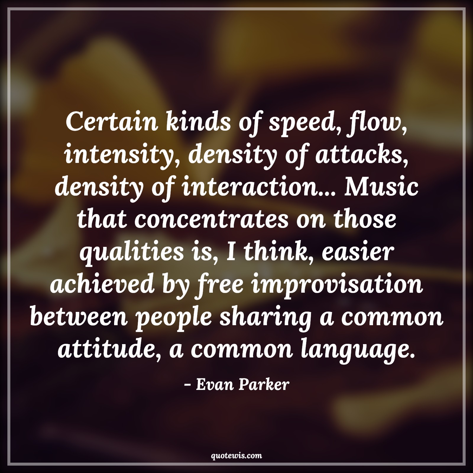 Certain kinds of speed, flow, intensity, density of attacks, density of interaction... Music that concentrates on those qualities is, I think, easier achieved by free improvisation between people sharing a common attitude, a common language. - Evan Parker Quotes |  Attitude Quotes,