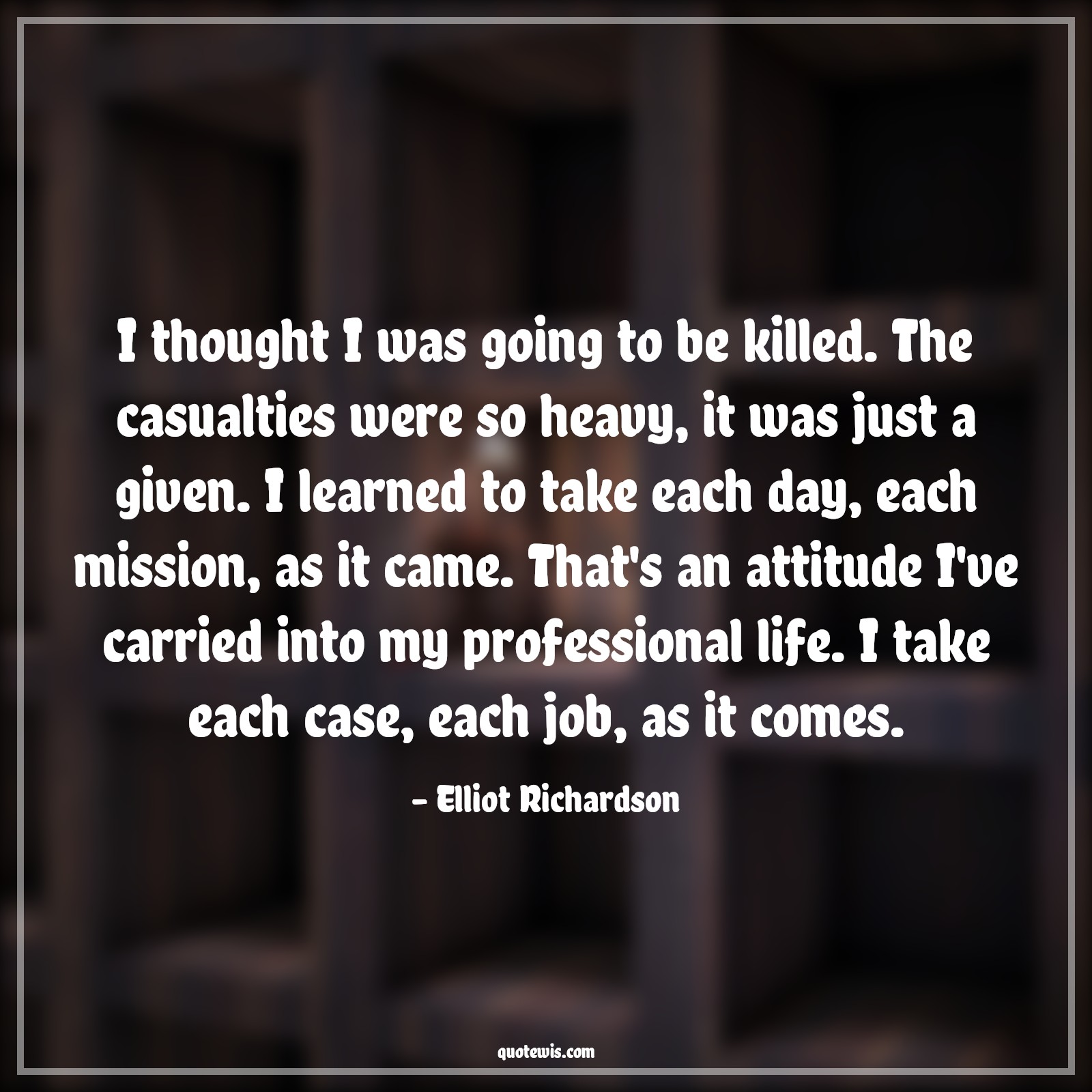 I thought I was going to be killed. The casualties were so heavy, it was just a given. I learned to take each day, each mission, as it came. That's an attitude I've carried into my professional life. I take each case, each job, as it comes. - Elliot Richardson Quotes |  Attitude Quotes,