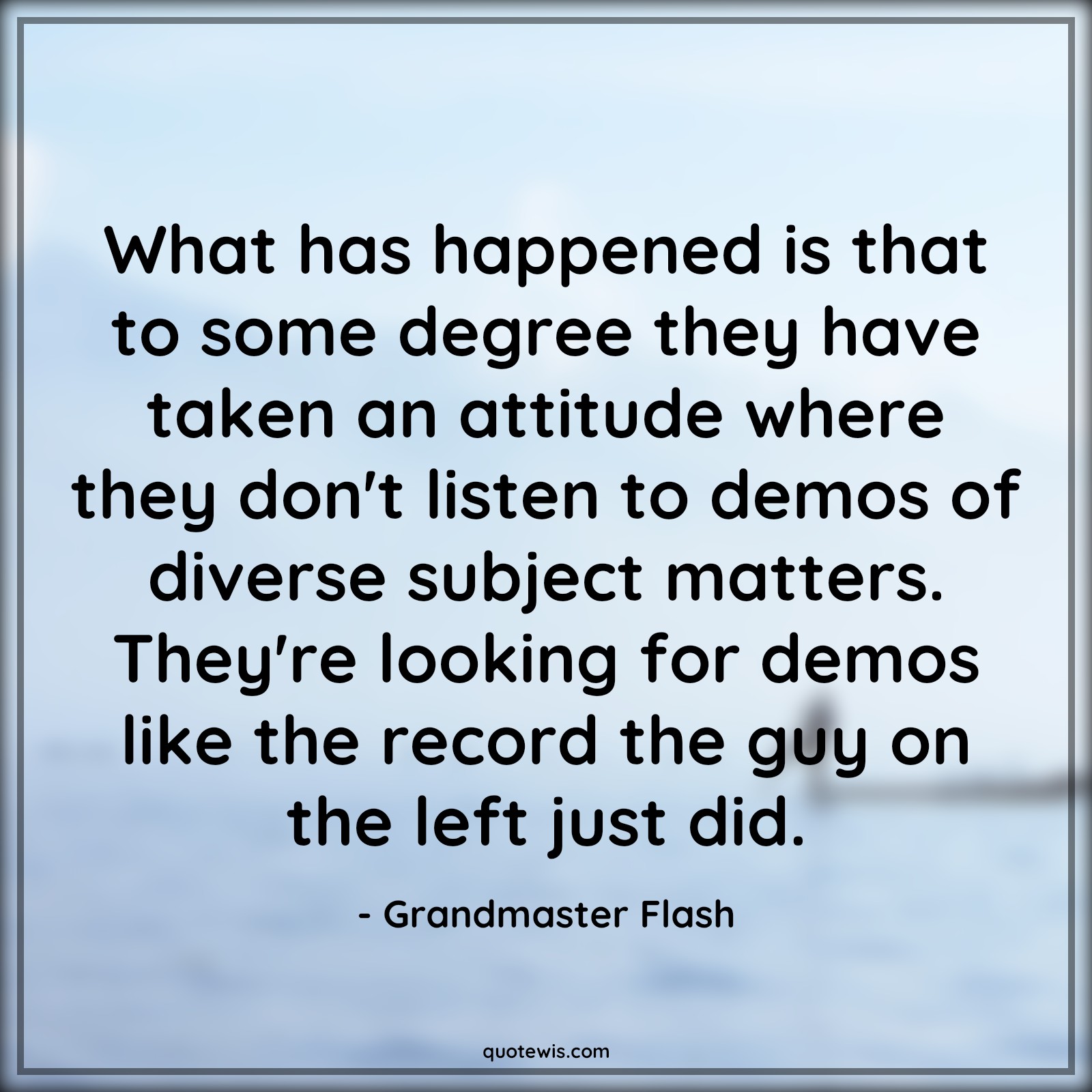 What has happened is that to some degree they have taken an attitude where they don't listen to demos of diverse subject matters. They're looking for demos like the record the guy on the left just did. - Grandmaster Flash Quotes |  Attitude Quotes,