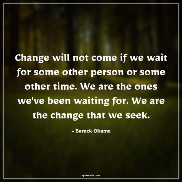 Change will not come if we wait for some other person or some other time. We are the ones we've been waiting for. We are the change that we seek.