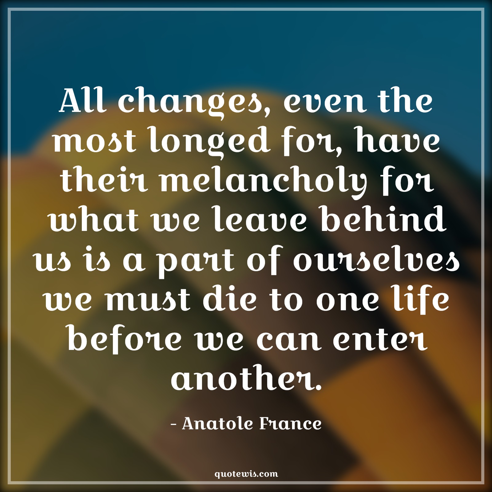 All changes, even the most longed for, have their melancholy for what we leave behind us is a part of ourselves we must die to one life before we can enter another. - Anatole France Quotes |  Change Quotes,