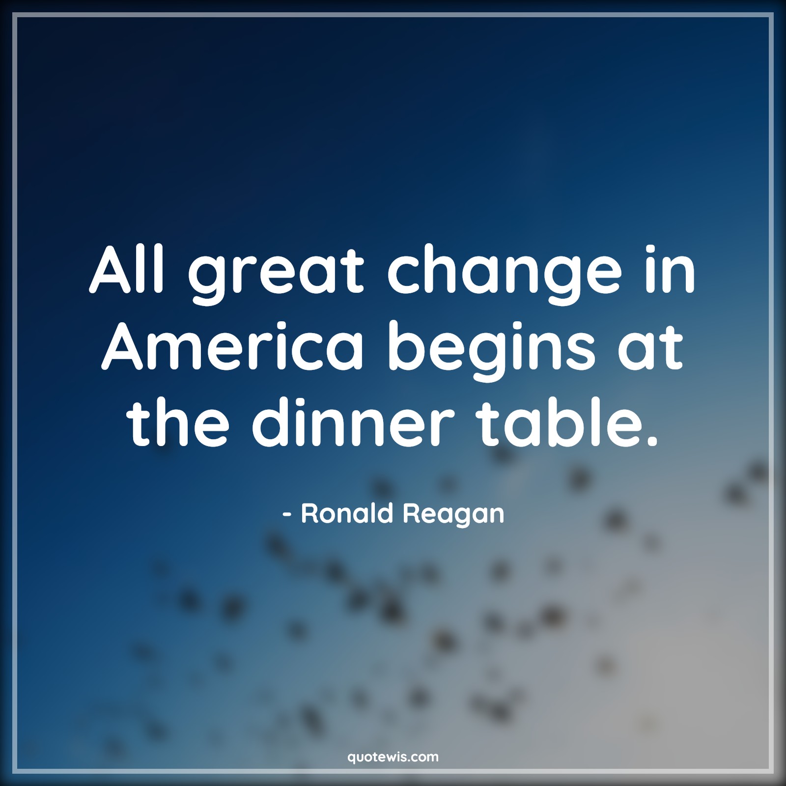 All great change in America begins at the dinner table. - Ronald Reagan Quotes |  Change Quotes,
