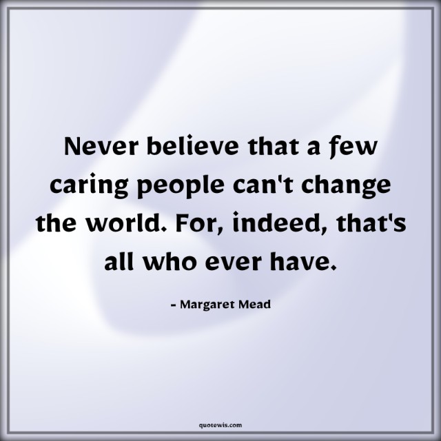 Never believe that a few caring people can't change the world. For, indeed, that's all who ever have.