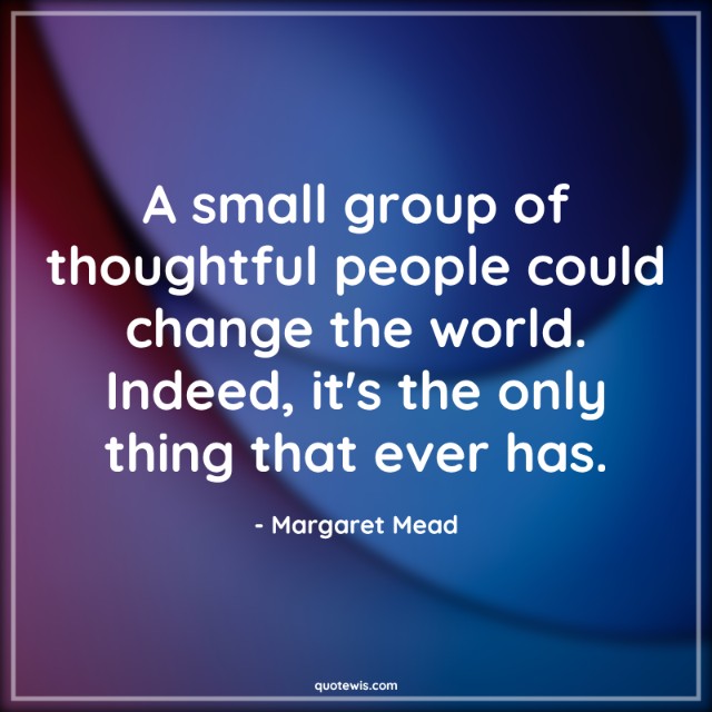 A small group of thoughtful people could change the world. Indeed, it's the only thing that ever has.